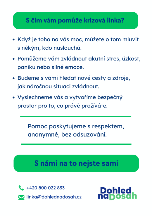 Plakát krizové telefonické pomoci: S&nbsp;čím vám pomůže krizová linka?
Když je toho na vás moc, můžete o&nbsp;tom mluvit s&nbsp;někým, kdo naslouchá.
Pomůžeme vám zvládnout akutní stres, úzkost, paniku nebo silné emoce.
Budeme s&nbsp;vámi hledat nové cesty a&nbsp;zdroje, jak náročnou situaci zvládnout.
Vyslechneme vás a&nbsp;vytvoříme bezpečný prostor pro to, co právě prožíváte.
Pomoc poskytujeme s&nbsp;respektem,
anonymně, bez odsuzování.
S námi na to nejste sami